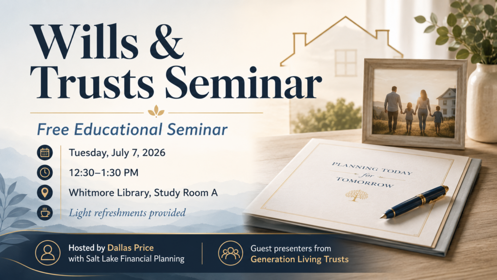 Wills & Trusts Seminar Join us for a free educational seminar on wills, trusts, probate, and estate planning basics. Guest presenters from Generation Living Trusts will discuss common estate planning questions, including: • What probate is and why families try to plan around it • How wills and living trusts are different • Why title, beneficiary designations, and incapacity planning matter • Common planning gaps families may want to review Location: Whitmore Library, Study Room A Date: Tuesday, July 7, 2026 Time: 12:30–1:30 PM Light refreshments will be provided. Hosted by Dallas Price with Salt Lake Financial Planning. This is an educational event only and is not legal, tax, or individualized financial advice. For legal questions, consult a qualified attorney.